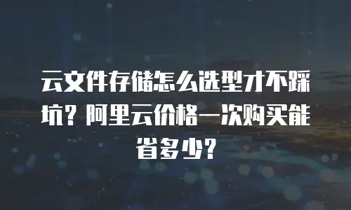 云文件存储怎么选型才不踩坑？阿里云价格一次购买能省多少？