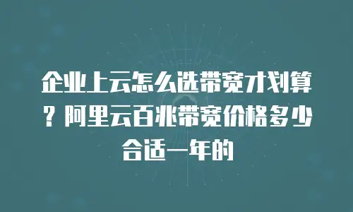 企业上云怎么选带宽才划算？阿里云百兆带宽价格多少合适一年的