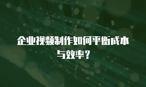 企业视频制作如何平衡成本与效率？