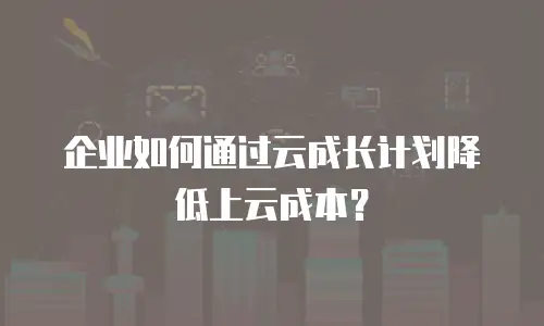 企业如何通过云成长计划降低上云成本？