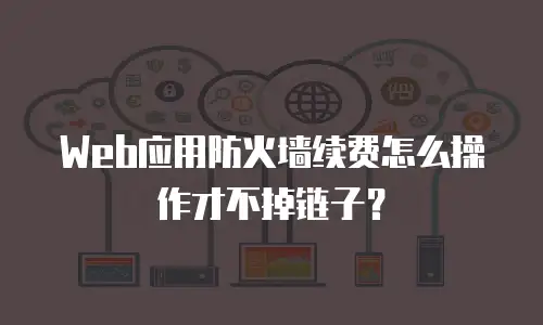 Web应用防火墙续费怎么操作才不掉链子？
