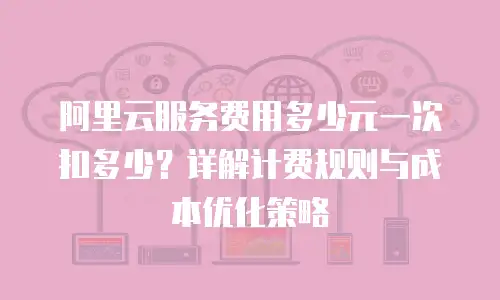阿里云服务费用多少元一次扣多少？详解计费规则与成本优化策略