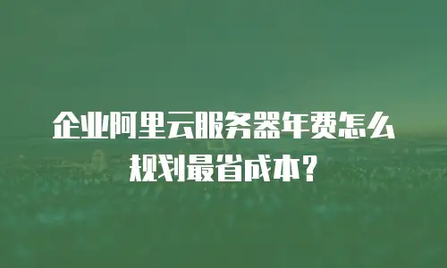 企业阿里云服务器年费怎么规划最省成本？