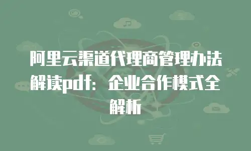 阿里云渠道代理商管理办法解读pdf：企业合作模式全解析