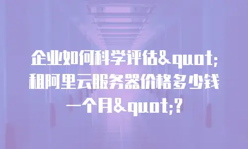 企业如何科学评估"租阿里云服务器价格多少钱一个月"？