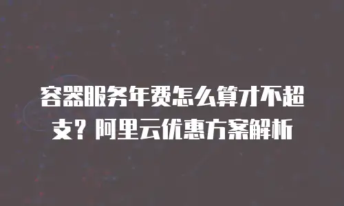 容器服务年费怎么算才不超支？阿里云优惠方案解析