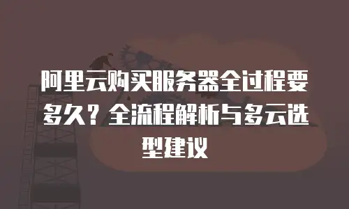 阿里云购买服务器全过程要多久？全流程解析与多云选型建议