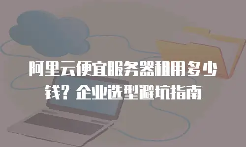 阿里云便宜服务器租用多少钱？企业选型避坑指南