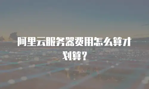 阿里云服务器费用怎么算才划算？