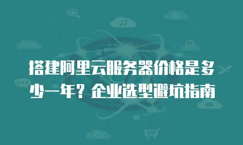 搭建阿里云服务器价格是多少一年？企业选型避坑指南