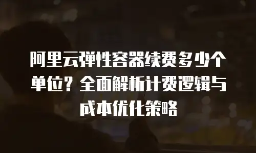 阿里云弹性容器续费多少个单位？全面解析计费逻辑与成本优化策略