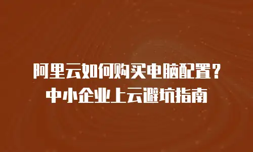 阿里云如何购买电脑配置？中小企业上云避坑指南
