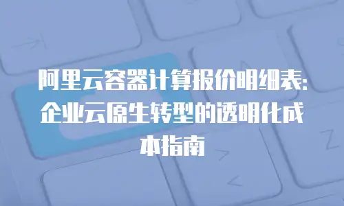 阿里云容器计算报价明细表：企业云原生转型的透明化成本指南