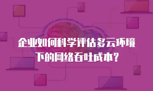 企业如何科学评估多云环境下的网络吞吐成本？