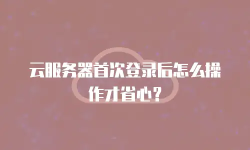 云服务器首次登录后怎么操作才省心？