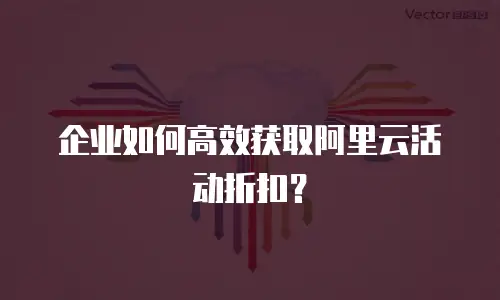 企业如何高效获取阿里云活动折扣？