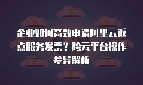 企业如何高效申请阿里云返点服务发票？跨云平台操作差异解析