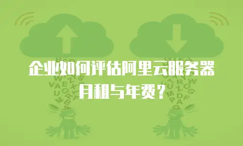 企业如何评估阿里云服务器月租与年费？