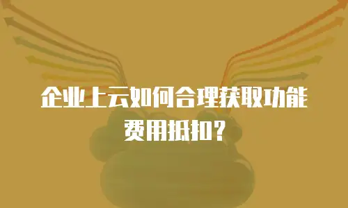 企业上云如何合理获取功能费用抵扣？