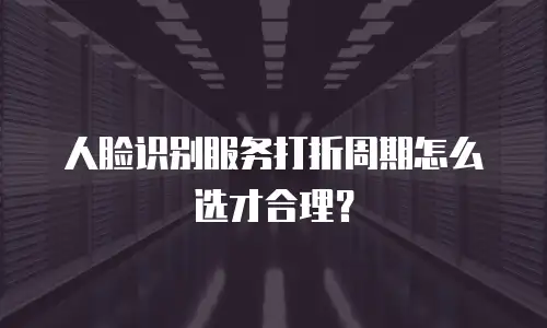 人脸识别服务打折周期怎么选才合理？
