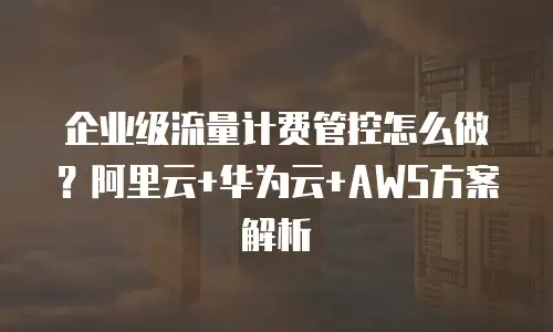 企业级流量计费管控怎么做？阿里云+华为云+AWS方案解析