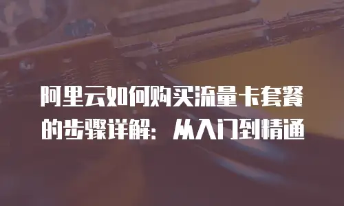 阿里云如何购买流量卡套餐的步骤详解：从入门到精通