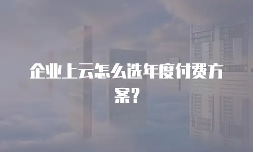 企业上云怎么选年度付费方案？