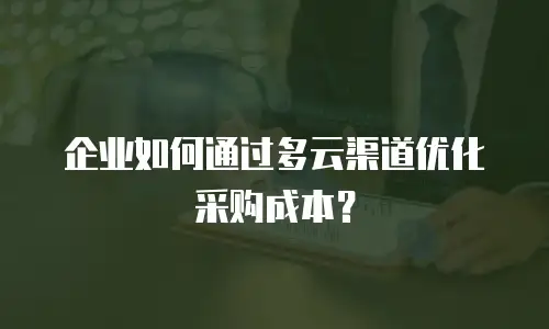 企业如何通过多云渠道优化采购成本？