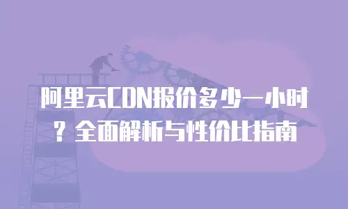 阿里云CDN报价多少一小时？全面解析与性价比指南