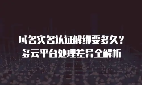 域名实名认证解绑要多久？多云平台处理差异全解析
