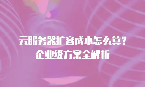 云服务器扩容成本怎么算？企业级方案全解析