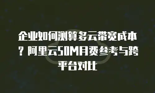 企业如何测算多云带宽成本？阿里云50M月费参考与跨平台对比