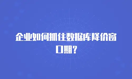 企业如何抓住数据库降价窗口期？
