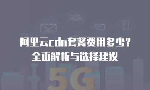 阿里云cdn套餐费用多少？全面解析与选择建议