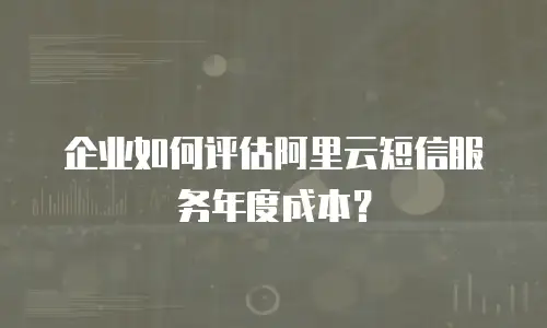 企业如何评估阿里云短信服务年度成本？
