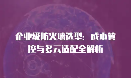 企业级防火墙选型：成本管控与多云适配全解析