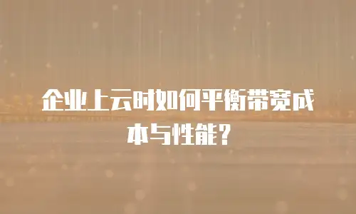 企业上云时如何平衡带宽成本与性能？