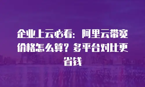 企业上云必看：阿里云带宽价格怎么算？多平台对比更省钱