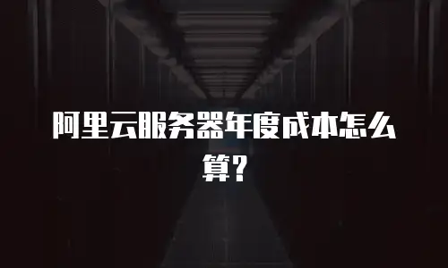 阿里云服务器年度成本怎么算？