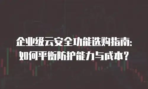 企业级云安全功能选购指南：如何平衡防护能力与成本？