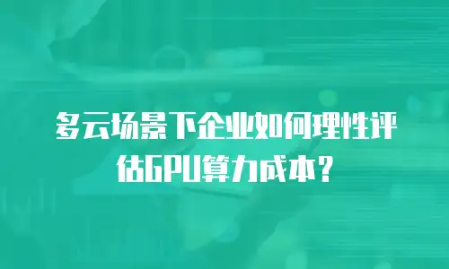 多云场景下企业如何理性评估GPU算力成本？