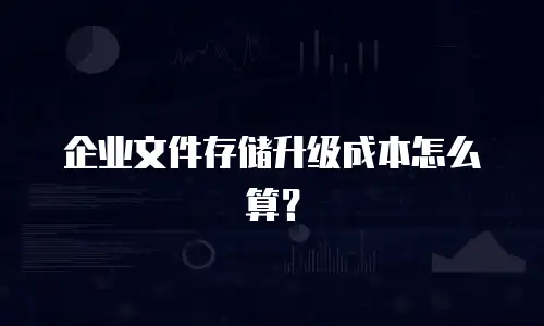 企业文件存储升级成本怎么算？