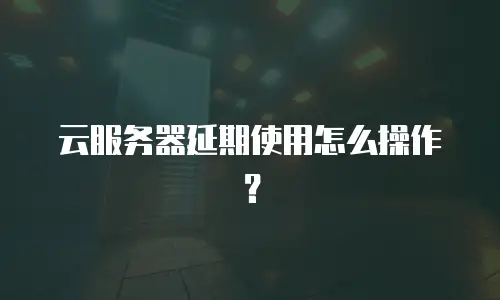 云服务器延期使用怎么操作？