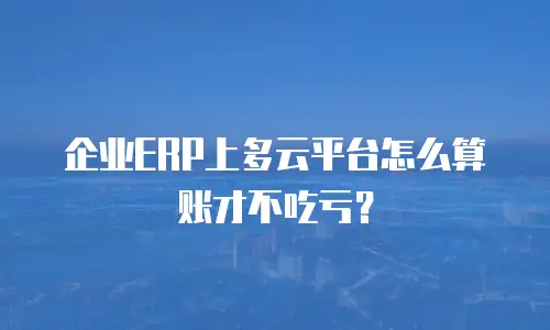 企业ERP上多云平台怎么算账才不吃亏？