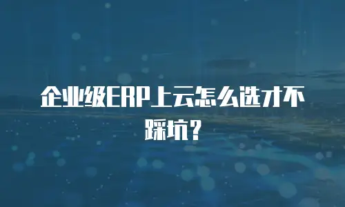 企业级ERP上云怎么选才不踩坑？