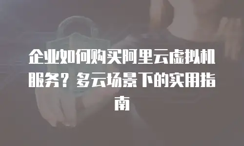 企业如何购买阿里云虚拟机服务？多云场景下的实用指南