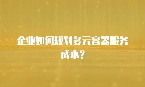 企业如何规划多云容器服务成本？
