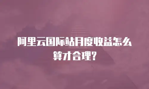 阿里云国际站月度收益怎么算才合理？