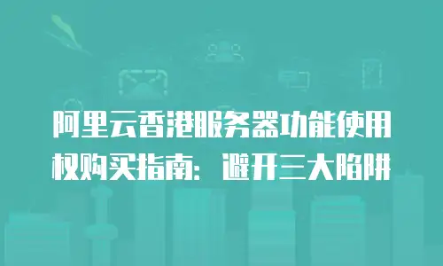 阿里云香港服务器功能使用权购买指南：避开三大陷阱