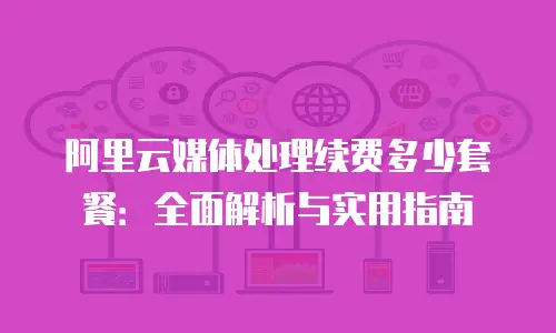 阿里云媒体处理续费多少套餐：全面解析与实用指南
